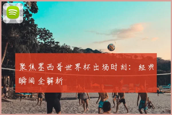 聚焦墨西哥世界杯出场时刻：经典瞬间全解析