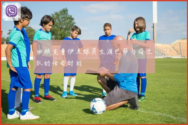 回顾克鲁伊夫球员生涯巴萨与荷兰队的传奇时刻