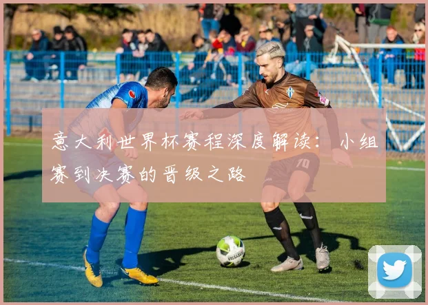 意大利世界杯赛程深度解读：小组赛到决赛的晋级之路
